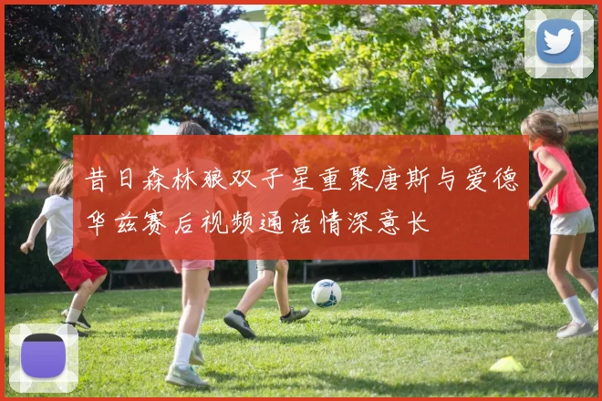 昔日森林狼双子星重聚唐斯与爱德华兹赛后视频通话情深意长