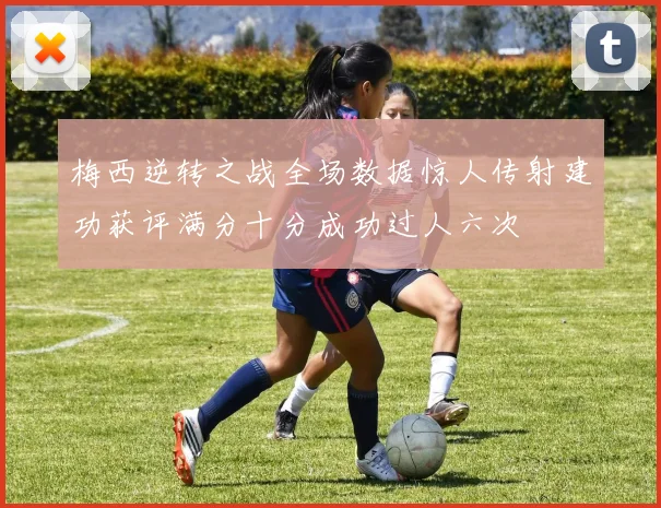 梅西逆转之战全场数据惊人传射建功获评满分十分成功过人六次