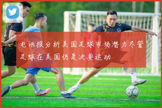 电讯报分析美国足球市场潜力尽管足球在美国仍是次要运动