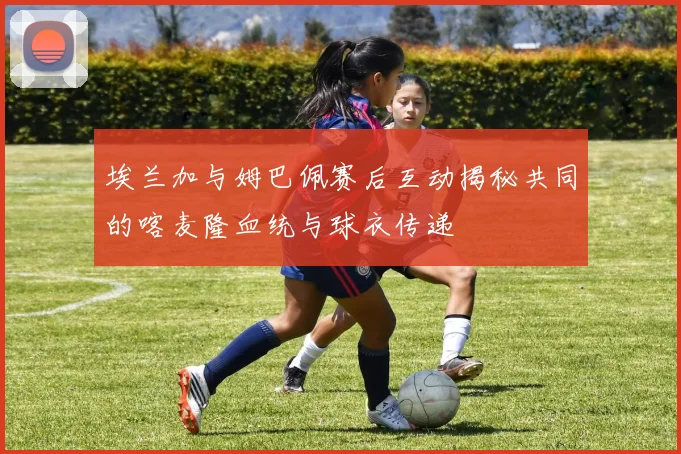埃兰加与姆巴佩赛后互动揭秘共同的喀麦隆血统与球衣传递