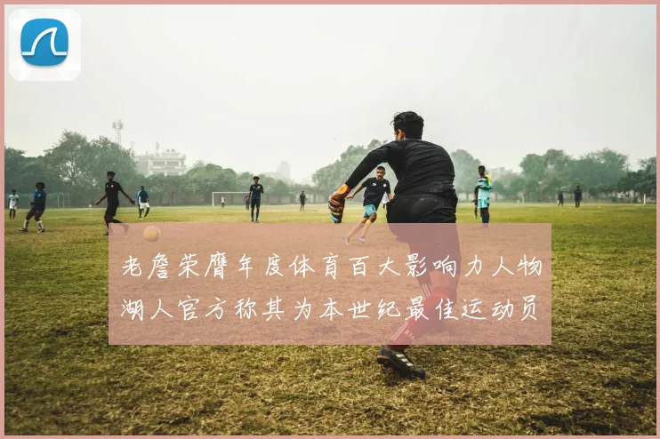 老詹荣膺年度体育百大影响力人物湖人官方称其为本世纪最佳运动员