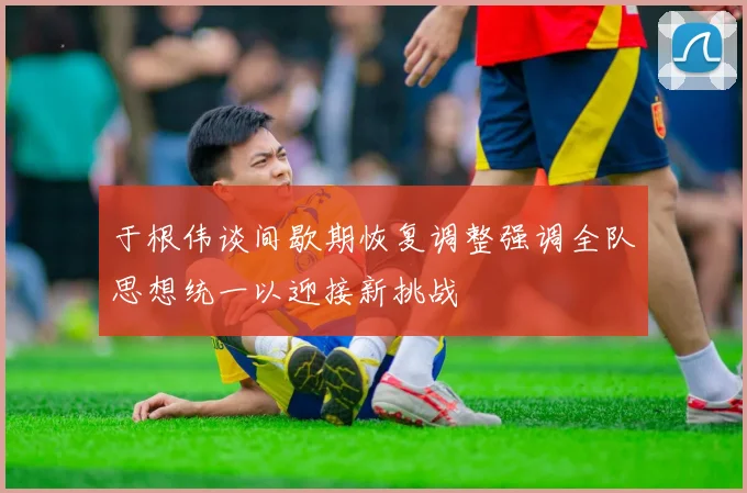 于根伟谈间歇期恢复调整强调全队思想统一以迎接新挑战