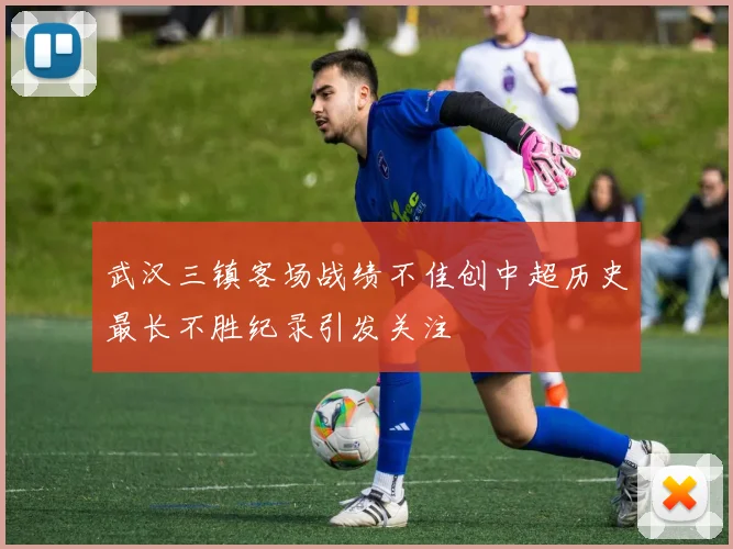 武汉三镇客场战绩不佳创中超历史最长不胜纪录引发关注