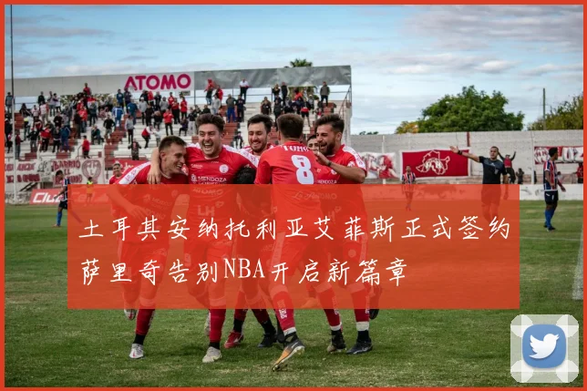 土耳其安纳托利亚艾菲斯正式签约萨里奇告别NBA开启新篇章