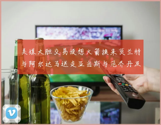 美媒大胆交易设想火箭换来莫兰特与阿尔达马送走亚当斯与范乔丹及两个选秀权