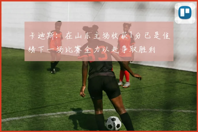 卡迪斯：在山东主场收获1分已是佳绩下一场比赛全力以赴争取胜利