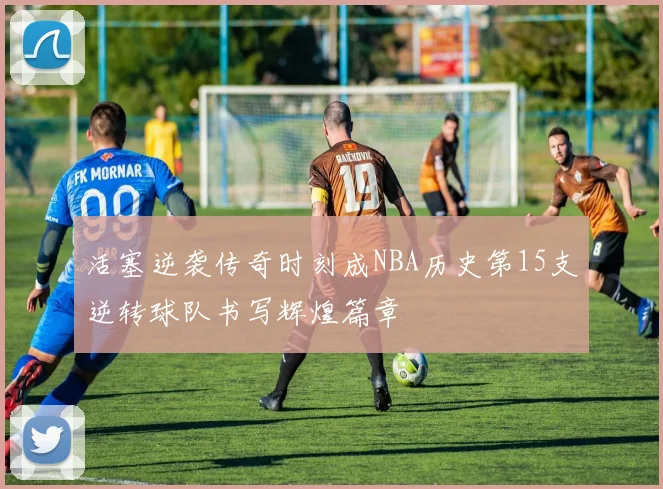 活塞逆袭传奇时刻成NBA历史第15支逆转球队书写辉煌篇章