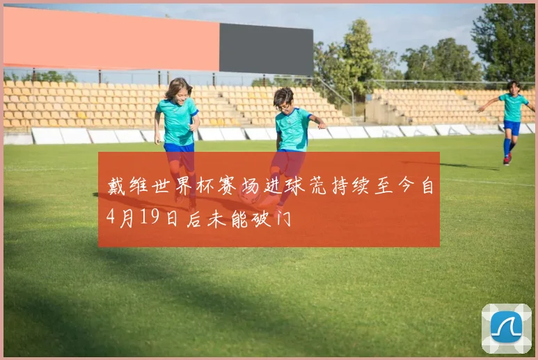 戴维世界杯赛场进球荒持续至今自4月19日后未能破门