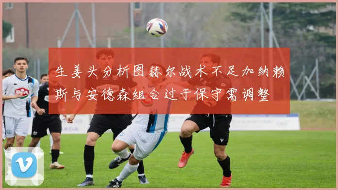 生姜头分析图赫尔战术不足加纳赖斯与安德森组合过于保守需调整