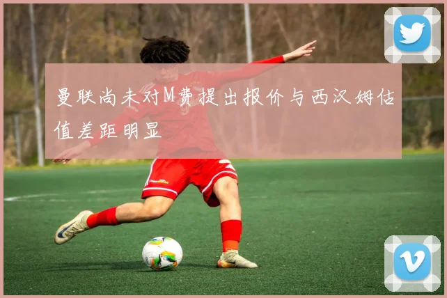 曼联尚未对M费提出报价与西汉姆估值差距明显
