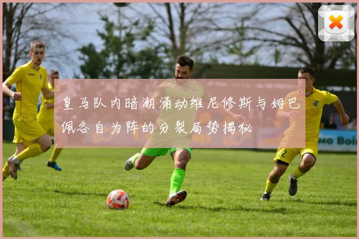 皇马队内暗潮涌动维尼修斯与姆巴佩各自为阵的分裂局势揭秘