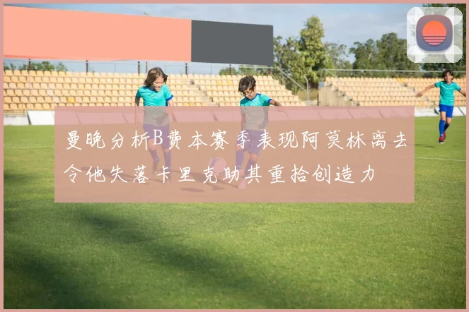 曼晚分析B费本赛季表现阿莫林离去令他失落卡里克助其重拾创造力