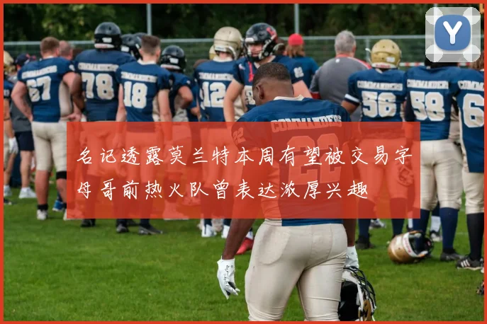 名记透露莫兰特本周有望被交易字母哥前热火队曾表达浓厚兴趣