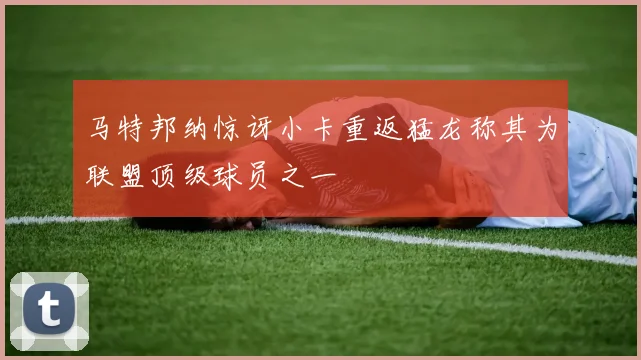 马特邦纳惊讶小卡重返猛龙称其为联盟顶级球员之一