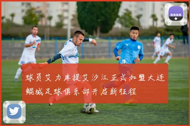 球员艾力库提艾沙江正式加盟大连鲲城足球俱乐部开启新征程