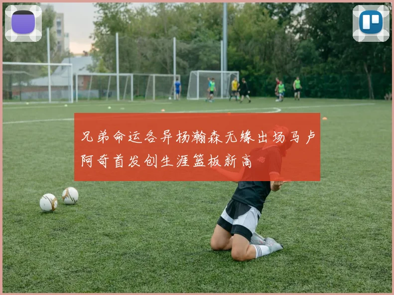 兄弟命运各异杨瀚森无缘出场马卢阿奇首发创生涯篮板新高