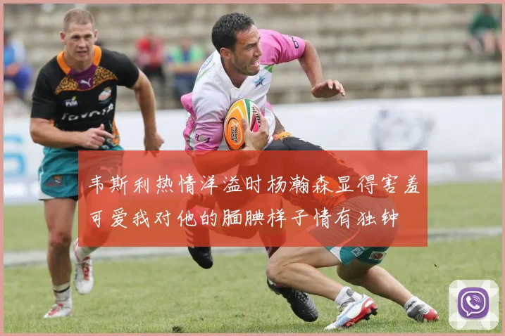 韦斯利热情洋溢时杨瀚森显得害羞可爱我对他的腼腆样子情有独钟