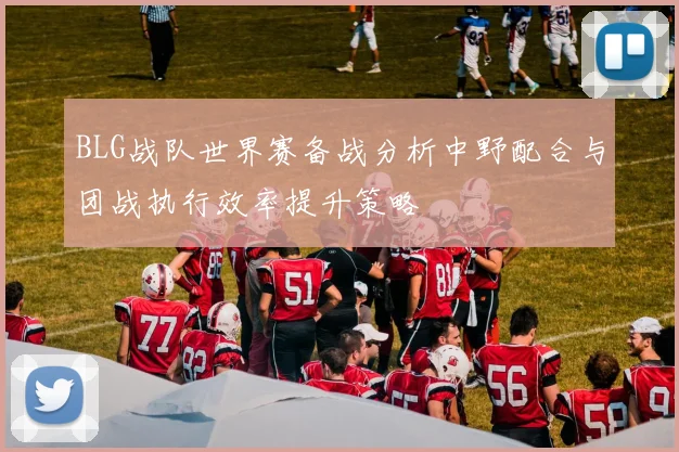BLG战队世界赛备战分析中野配合与团战执行效率提升策略
